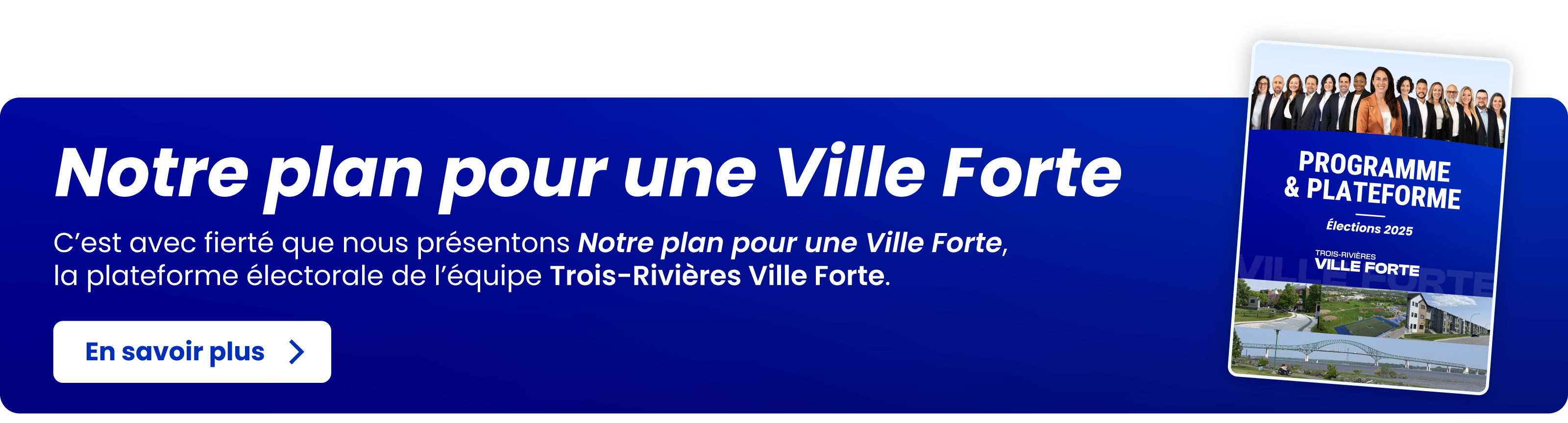 Notre plan pour une Ville Forte - C’est avec fierté que nous présentons Notre plan pour une Ville Forte,
la plateforme électorale de l’équipe Trois-Rivières Ville Forte. En savoir plus