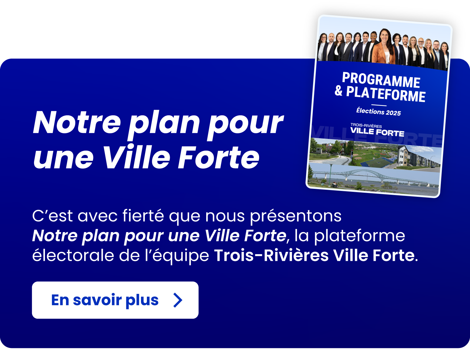 Notre plan pour une Ville Forte - C’est avec fierté que nous présentons Notre plan pour une Ville Forte,
la plateforme électorale de l’équipe Trois-Rivières Ville Forte. En savoir plus